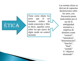 ÉTICA
Tiene como objeto los
actos que el ser
humano realiza de
modo consciente y libre
es decir, aquellos actos
sobre los que ejerce de
algún modo un control
racional.
Las normas éticas se
derivan de supuestas
declaraciones sobre
los seres, con
frecuencia pasan
inadvertidos por el
uso de la
ambigüedad
normativa y
empírica de
términos como
“esencia”,
“naturaleza”,
“determinación”,
“función”,
“final”,
“sentido”
U “objetivo
alcanzado”.
 
