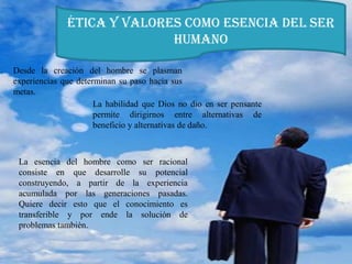 Ética y valores como esencia del ser
humano
Desde la creación del hombre se plasman
experiencias que determinan su paso hacia sus
metas.
La habilidad que Dios no dio en ser pensante
permite dirigirnos entre alternativas de
beneficio y alternativas de daño.
La esencia del hombre como ser racional
consiste en que desarrolle su potencial
construyendo, a partir de la experiencia
acumulada por las generaciones pasadas.
Quiere decir esto que el conocimiento es
transferible y por ende la solución de
problemas también.
 