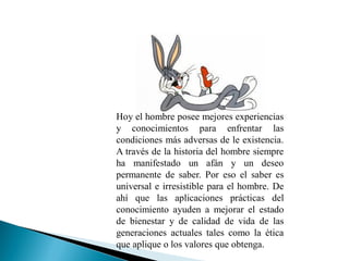 Hoy el hombre posee mejores experiencias
y conocimientos para enfrentar las
condiciones más adversas de le existencia.
A través de la historia del hombre siempre
ha manifestado un afán y un deseo
permanente de saber. Por eso el saber es
universal e irresistible para el hombre. De
ahí que las aplicaciones prácticas del
conocimiento ayuden a mejorar el estado
de bienestar y de calidad de vida de las
generaciones actuales tales como la ética
que aplique o los valores que obtenga.
 