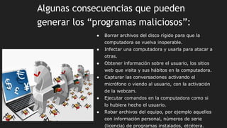 Algunas consecuencias que pueden
generar los “programas maliciosos”:
● Borrar archivos del disco rígido para que la
computadora se vuelva inoperable.
● Infectar una computadora y usarla para atacar a
otras.
● Obtener información sobre el usuario, los sitios
web que visita y sus hábitos en la computadora.
● Capturar las conversaciones activando el
micrófono o viendo al usuario, con la activación
de la webcam.
● Ejecutar comandos en la computadora como si
lo hubiera hecho el usuario.
● Robar archivos del equipo, por ejemplo aquellos
con información personal, números de serie
(licencia) de programas instalados, etcétera.
 