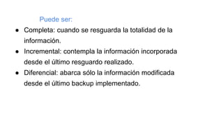 Puede ser:
● Completa: cuando se resguarda la totalidad de la
información.
● Incremental: contempla la información incorporada
desde el último resguardo realizado.
● Diferencial: abarca sólo la información modificada
desde el último backup implementado.
 