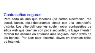 Contraseñas seguras
Para cada usuario que tenemos (de correo electrónico, red
social, banco, etc.) deberíamos contar con una contraseña
distinta. Los ciberdelincuentes suelen robar contraseñas de
sitios web que cuentan con poca seguridad, y luego intentan
replicar las mismas en entornos más seguros, como webs de
los bancos. Por eso: usar distintas claves en diversos sitios
de Internet.
 