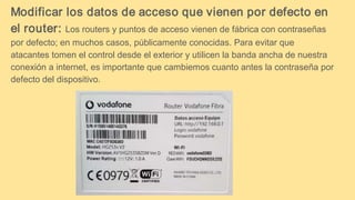 Modificar los datos de acceso que vienen por defecto en
el router: Los routers y puntos de acceso vienen de fábrica con contraseñas
por defecto; en muchos casos, públicamente conocidas. Para evitar que
atacantes tomen el control desde el exterior y utilicen la banda ancha de nuestra
conexión a internet, es importante que cambiemos cuanto antes la contraseña por
defecto del dispositivo.
 