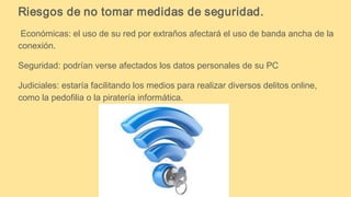 Riesgos de no tomar medidas de seguridad.
Económicas: el uso de su red por extraños afectará el uso de banda ancha de la
conexión.
Seguridad: podrían verse afectados los datos personales de su PC
Judiciales: estaría facilitando los medios para realizar diversos delitos online,
como la pedofilia o la piratería informática.
 
