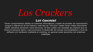 Los Crackers
Los Crackers
Tienen conocimientos sólidos en sistemas informáticos y tratan de acceder sin autorización;
aunque a diferencia de los hackers, este tipo de “intrusos” suelen tener malas intenciones
(daño, beneficio personal o para terceros). Si bien existe una variedad de crackers que no
busca el perjuicio ajeno y que promueve el desarrollo de nuevas funcionalidades a nivel de
software y/o hardware mediante el cracking, en general suele asociarlos con prácticas
indebidas.
 