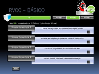 RVCC – BÁSICO
                       TIC                                  Nível B1           Nível B2           Nível B3


Nível B2 – equivalência ao 2º Ciclo do Ensino Básico (6º ano)

  Unidade Competência A
                                         Operar, em segurança, equipamento tecnológico diverso.




  Unidade Competência B
                                        Realizar, em segurança, operações várias no computador.




  Unidade Competência C
                                             Utilizar um programa de processamento de texto.




  Unidade Competência D
                                            Usar a Internet para obter e transmitir informação.




     Menu
 