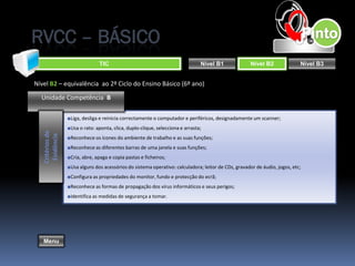 RVCC – BÁSICO
                                 TIC                                            Nível B1             Nível B2               Nível B3


Nível B2 – equivalência ao 2º Ciclo do Ensino Básico (6º ano)

  Unidade Competência B

                  ■Liga, desliga e reinicia correctamente o computador e periféricos, designadamente um scanner;
                  ■Usa o rato: aponta, clica, duplo-clique, selecciona e arrasta;
   Critérios de
    Evidência




                  ■Reconhece os ícones do ambiente de trabalho e as suas funções;
                  ■Reconhece as diferentes barras de uma janela e suas funções;
                  ■Cria, abre, apaga e copia pastas e ficheiros;
                  ■Usa alguns dos acessórios do sistema operativo: calculadora; leitor de CDs, gravador de áudio, jogos, etc;
                  ■Configura as propriedades do monitor, fundo e protecção do ecrã;
                  ■Reconhece as formas de propagação dos vírus informáticos e seus perigos;
                  ■Identifica as medidas de segurança a tomar.




   Menu
 
