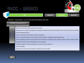 RVCC – BÁSICO
                                TIC                                           Nível B1              Nível B2              Nível B3


Nível B2 – equivalência ao 2º Ciclo do Ensino Básico (6º ano)

  Unidade Competência C

                  ■Abre um documento de processamento de texto;
                  ■Reconhece as funções dos diferentes elementos da janela: barra de ferramentas, barra de menus, barra de estado,
   Critérios de
    Evidência




                  barras de deslocamento,...;
                  ■Abre um documento já existente, altera-o e guarda-o;
                  ■Cria um novo documento, insere texto, formata e verifica-o ortográfica e gramaticalmente;
                  ■Cria uma tabela e altera os seus pormenores de estilo (por exemplo: insere e elimina colunas e linhas; muda o estilo e
                  espessura de linha; insere sombreado ou cor nas células);
                  ■Adiciona imagens e formas automáticas a um documento e altera-as;
                  ■Usa o WordArt;
                  ■Imprime um documento utilizando as opções base de impressão.




   Menu
 