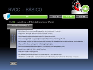 RVCC – BÁSICO
                                TIC                                               Nível B1           Nível B2              Nível B3


Nível B2 – equivalência ao 2º Ciclo do Ensino Básico (6º ano)

  Unidade Competência D

                  ■Identifica os elementos necessários para ligar um computador à internet;
                  ■Compara as ofertas de diferentes fornecedores de serviços;
   Critérios de
    Evidência




                  ■Identifica e interpreta vocabulário específico usado na Internet ;
                  ■Inicia um programa de navegação (browser) na Web e abre um endereço da Net;
                  ■Reconhece as funções das diferentes barras do programa de navegação: barras de ferramentas, barra de estado, ...;
                  ■Clica num link (texto ou imagem) e volta à página principal;
                  ■Pesquisa em diferentes motores de busca, utilizando ou não uma palavra-chave;
                  ■Adiciona uma página da Web à pasta Favoritos;
                  ■Cria uma caixa de correio pessoal;
                  ■Lê, apaga e responde a mensagens recebidas, usando o livro de endereços;
                  ■Identifica os cuidados a ter, relativamente aos vírus informáticos, no recebimento de ficheiros em anexo.



   Menu
 