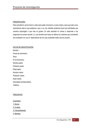 Proyecto de investigación
º
Investigación y TIC 10
PRESENTACIÓN:
Esta actividad la vamos llevar a cabo para poder conoceros un poco mejor y para que este curso
aprendamos todo lo que podamos y que, a su vez, también podamos hacer las actividades que
vosotros propongáis o que más os gusten. En esta actividad no vamos a responder a las
preguntas de manera escrita. Lo que tendréis que hacer es rellenar el cuadrado que consideréis
sea verdadero con una X, dependiendo de con qué cuadradito estás más de acuerdo.
DATOS DE IDENTIFICACIÓN:
Nombre:
Fecha de nacimiento:
Sexo:
Nº de hermanos:
Nombre padre:
Profesión padre:
Edad padre:
Nombre madre:
Profesión madre:
Edad madre:
Actividades extraescolares:
Teléfono:
PREGUNTAS:
Cuadrados:
1. Nunca.
2. A veces.
3. Frecuentemente.
4. Siempre.
 