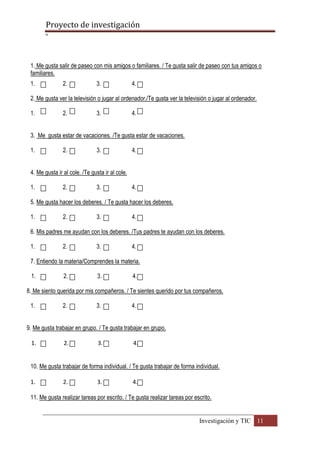 Proyecto de investigación
º
Investigación y TIC 11
1. Me gusta salir de paseo con mis amigos o familiares. / Te gusta salir de paseo con tus amigos o
familiares.
1. 2. 3. 4.
2. Me gusta ver la televisión o jugar al ordenador./Te gusta ver la televisión o jugar al ordenador.
1. 2. 3. 4.
3. Me gusta estar de vacaciones. /Te gusta estar de vacaciones.
1. 2. 3. 4.
4. Me gusta ir al cole. /Te gusta ir al cole.
1. 2. 3. 4.
5. Me gusta hacer los deberes. / Te gusta hacer los deberes.
1. 2. 3. 4.
6. Mis padres me ayudan con los deberes. /Tus padres te ayudan con los deberes.
1. 2. 3. 4.
7. Entiendo la materia/Comprendes la materia.
1. 2. 3. 4.
8. Me siento querida por mis compañeros. / Te sientes querido por tus compañeros.
1. 2. 3. 4.
9. Me gusta trabajar en grupo. / Te gusta trabajar en grupo.
1. 2. 3. 4.
10. Me gusta trabajar de forma individual. / Te gusta trabajar de forma individual.
1. 2. 3. 4.
11. Me gusta realizar tareas por escrito. / Te gusta realizar tareas por escrito.
 