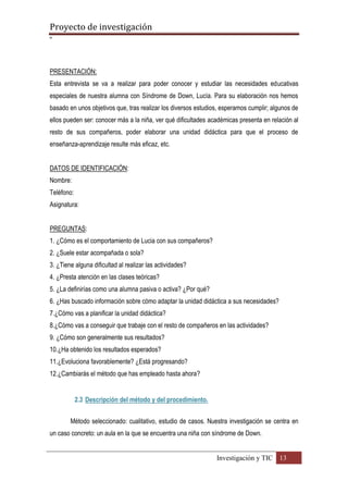 Proyecto de investigación
º
Investigación y TIC 13
PRESENTACIÓN:
Esta entrevista se va a realizar para poder conocer y estudiar las necesidades educativas
especiales de nuestra alumna con Síndrome de Down, Lucía. Para su elaboración nos hemos
basado en unos objetivos que, tras realizar los diversos estudios, esperamos cumplir; algunos de
ellos pueden ser: conocer más a la niña, ver qué dificultades académicas presenta en relación al
resto de sus compañeros, poder elaborar una unidad didáctica para que el proceso de
enseñanza-aprendizaje resulte más eficaz, etc.
DATOS DE IDENTIFICACIÓN:
Nombre:
Teléfono:
Asignatura:
PREGUNTAS:
1. ¿Cómo es el comportamiento de Lucia con sus compañeros?
2. ¿Suele estar acompañada o sola?
3. ¿Tiene alguna dificultad al realizar las actividades?
4. ¿Presta atención en las clases teóricas?
5. ¿La definirías como una alumna pasiva o activa? ¿Por qué?
6. ¿Has buscado información sobre cómo adaptar la unidad didáctica a sus necesidades?
7.¿Cómo vas a planificar la unidad didáctica?
8.¿Cómo vas a conseguir que trabaje con el resto de compañeros en las actividades?
9. ¿Cómo son generalmente sus resultados?
10.¿Ha obtenido los resultados esperados?
11.¿Evoluciona favorablemente? ¿Está progresando?
12.¿Cambiarás el método que has empleado hasta ahora?
2.3 Descripción del método y del procedimiento.
Método seleccionado: cualitativo, estudio de casos. Nuestra investigación se centra en
un caso concreto: un aula en la que se encuentra una niña con síndrome de Down.
 