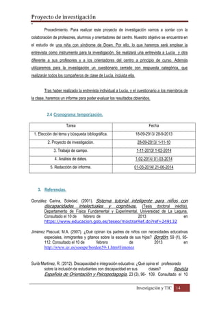 Proyecto de investigación
º
Investigación y TIC 14
Procedimiento. Para realizar este proyecto de investigación vamos a contar con la
colaboración de profesores, alumnos y orientadores del centro. Nuestro objetivo se encuentra en
el estudio de una niña con síndrome de Down. Por ello, lo que haremos será emplear la
entrevista como instrumento para la investigación. Se realizará una entrevista a Lucía y otra
diferente a sus profesores y a los orientadores del centro a principio de curso. Además
utilizaremos para la investigación un cuestionario cerrado con respuesta categórica, que
realizarán todos los compañeros de clase de Lucía, incluida ella.
Tras haber realizado la entrevista individual a Lucia, y el cuestionario a los miembros de
la clase, haremos un informe para poder evaluar los resultados obtenidos.
2.4 Cronograma: temporización.
Tarea Fecha
1. Elección del tema y búsqueda bibliográfica. 18-09-2013/ 28-9-2013
2. Proyecto de investigación. 28-09-2013/ 1-11-10
3. Trabajo de campo. 1-11-2013/ 1-02-2014
4. Análisis de datos. 1-02-2014/ 01-03-2014
5. Redacción del informe. 01-03-2014/ 21-06-2014
3. Referencias.
González Carina, Soledad. (2001). Sistema tutorial inteligente para niños con
discapacidades intelectuales y cognitivas. (Tesis doctoral inédita).
Departamento de Física Fundamental y Experimental. Universidad de La Laguna.
Consultado el 10 de febrero de 2013 en
https://www.educacion.gob.es/teseo/mostrarRef.do?ref=249132
Jiménez Pascual, M.A. (2007). ¿Qué opinan los padres de niños con necesidades educativas
especiales, inmigrantes y gitanos sobre la escuela de sus hijos? Bordón, 59 (1), 95-
112. Consultado el 10 de febrero de 2013 en
http://www.uv.es/soespe/bordon59-1.htm#Jimenez
Suriá Martínez, R. (2012). Discapacidad e integración educativa: ¿Qué opina el profesorado
sobre la inclusión de estudiantes con discapacidad en sus clases? Revista
Española de Orientación y Psicopedagogía, 23 (3), 96- 109. Consultado el 10
 