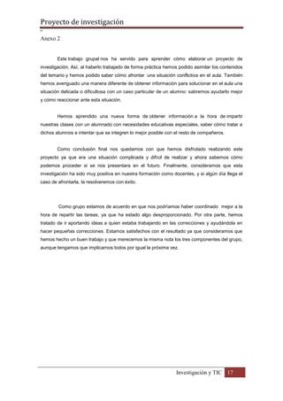 Proyecto de investigación
º
Investigación y TIC 17
Anexo 2
Este trabajo grupal nos ha servido para aprender cómo elaborar un proyecto de
investigación. Así, al haberlo trabajado de forma práctica hemos podido asimilar los contenidos
del temario y hemos podido saber cómo afrontar una situación conflictiva en el aula. También
hemos averiguado una manera diferente de obtener información para solucionar en el aula una
situación delicada o dificultosa con un caso particular de un alumno: sabremos ayudarlo mejor
y cómo reaccionar ante esta situación.
Hemos aprendido una nueva forma de obtener información a la hora de impartir
nuestras clases con un alumnado con necesidades educativas especiales, saber cómo tratar a
dichos alumnos e intentar que se integren lo mejor posible con el resto de compañeros.
Como conclusión final nos quedamos con que hemos disfrutado realizando este
proyecto ya que era una situación complicada y difícil de realizar y ahora sabemos cómo
podemos proceder si se nos presentara en el futuro. Finalmente, consideramos que esta
investigación ha sido muy positiva en nuestra formación como docentes, y si algún día llega el
caso de afrontarla, la resolveremos con éxito.
Como grupo estamos de acuerdo en que nos podríamos haber coordinado mejor a la
hora de repartir las tareas, ya que ha estado algo desproporcionado. Por otra parte, hemos
tratado de ir aportando ideas a quien estaba trabajando en las correcciones y ayudándola en
hacer pequeñas correcciones. Estamos satisfechos con el resultado ya que consideramos que
hemos hecho un buen trabajo y que merecemos la misma nota los tres componentes del grupo,
aunque tengamos que implicarnos todos por igual la próxima vez.
 