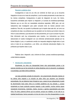 Proyecto de investigación
º
Investigación y TIC 3
Resumen y palabras clave
Investigaremos el caso de una niña con síndrome de Down que ya se encuentra
integrada en el aula con el resto de compañeros. Lucía ha estado previamente en esta clase con
los mismos compañeros. Averiguaremos el grado de integración de Lucía. Así mismo,
buscaremos actividades para mejorar su integración y el proceso de enseñanza-aprendizaje.
Sabemos que es una niña con necesidades educativas especiales, (NEE) pero, aún así,
realizaremos esta investigación para poder conocerla tanto de manera personal como
académica. Para ello, nos ayudará el profesorado que le imparte clase este año, así como sus
compañeros de clase. Los profesores que nos ayudarán son los mismos que le dieron clase a la
niña en cursos anteriores y que estuvieron con ella previamente, por lo que la conocen muy bien.
Esta información será muy enriquecedora para nosotros. Los instrumentos que hemos
seleccionado en nuestra investigación son una entrevista semiestructurada aplicada por los
tutores dirigida a Lucia, un cuestionario cerrado con respuesta categórica dirigido tanto a Lucia
como al resto de sus compañeros y, por último, una entrevista estructurada dirigida a los
profesores que imparten clase a Lucia.
Palabras clave: integración, aula, síndrome de Down, proceso enseñanza-aprendizaje,
unidad didáctica adaptada.
1. Introducción: antecedentes
Actualmente, los niños con discapacidad tienen más oportunidades gracias a los
avances recientes que se han producido en ciertas disciplinas como la educación, la pedagogía
o la psicología, que tratan dichos problemas.
Las leyes generales actuales de educación han proporcionado relevantes mejoras en
los últimos años respecto a la inclusión de estos niños que requieren una formación
personalizada. Aún así debemos hacer hincapié en que, a pesar de que antiguamente el grado
de discriminación hacia estos niños en el ámbito académico era muy elevado, y, aunque
actualmente se hayan producido avances respecto a esta cuestión, muchos centros siguen
necesitando herramientas, materiales, medios, recursos y agentes especializados para estos
niños. Por tanto, podemos afirmar que los avances, aunque son notables, no han sido en su
totalidad beneficiosos; hemos avanzado a la hora de incluir a los niños discapacitados en aulas
 