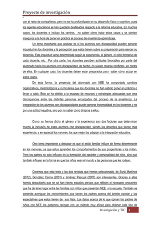 Proyecto de investigación
º
Investigación y TIC 4
con el resto de compañeros, pero no se ha profundizado en su desarrollo físico y cognitivo, pues
los agentes educativos se han quedado desfasados respecto a la reforma educativa. En muchos
casos, los docentes e incluso los centros, no saben cómo tratar estos casos y se sienten
inseguros a la hora de poner en práctica el proceso de enseñanza-aprendizaje.
Un tema importante que analizar es si los alumnos con discapacidad pueden generar
inquietud en los docentes y la percepción que estos tienen sobre su preparación para ejercer su
docencia. Esta inquietud viene determinada según la experiencia, el género, el ciclo formativo de
cada docente, etc. Por otra parte, los docentes perciben actitudes favorables por parte del
alumnado hacia los alumnos con discapacidad, de hecho, no suelen crearse conflictos en contra
de ellos. En cualquier caso, los docentes deben estar preparados para saber cómo actuar en
estos casos.
De esta forma, la presencia del alumnado con NEE ha comportado cambios
organizativos, metodológicos y curriculares que los docentes no han sabido poner en práctica o
llevar a cabo. Esto se ha debido a la escasez de recursos y estrategias adecuadas que crea
discrepancias entre las distintas personas encargadas del proceso de la enseñanza. La
integración de los alumnos con discapacidades puede generar incomodidad en los docentes y no
por una actitud negativa, sino por no saber cómo dirigirse a ellos.
Como ya hemos dicho el género y la experiencia son dos factores que determinan
mucho la inclusión de estos alumnos con discapacidad, siendo los docentes que tienen más
experiencia, y en especial los varones, los que mejor los adaptan a la integración educativa.
Otro tema importante a destacar es que el estilo familiar influye de forma determinante
en los menores, ya que estos aprenden los comportamientos de sus progenitores y los imitan.
Pero los padres no solo influyen en la formación del carácter y personalidad del niño, sino que
también influyen en la forma en que los niños vean el mundo y las personas que les rodean.
Creemos que esta tesis y las dos revistas que hemos seleccionado, de Suriá Martínez
(2012), González Carina (2001) y Jiménez Pascual (2007) son interesantes. Gracias a ellas
hemos descubierto que no se han hecho estudios previos que reflejen el necesario encuentro
que ha de tener lugar entre las familias con niños que presentan NEE y la escuela. También se
pretende averiguar los conocimientos que tienen los padres acerca del ámbito escolar y las
expectativas que estos tienen de sus hijos. Los datos acerca de lo que opinan los padres de
niños con NEE los podemos recoger con un método muy eficaz para obtener este tipo de
 