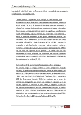 Proyecto de investigación
º
Investigación y TIC 5
información: la entrevista. A través de ella podemos obtener información directa con los padres e
indirecta (gestos y lenguaje no verbal).
Jiménez Pascual (2007) resumen de los hallazgos de su estudio como sigue:
El necesario encuentro entre familia y escuela ha sido escasamente investigado
en las familias con hijos con necesidades educativas especiales, inmigrantes y
gitanos. Este estudio pretende aproximarse a los conocimientos que estos padres
tienen sobre el ámbito escolar, cómo lo valoran, las expectativas que albergan en
cuanto al futuro de sus hijos, sus intereses, sus necesidades y sus demandas. A
través de entrevistas personales, los tres grupos familiares nos acercan a su
percepción. Todos coinciden en la importancia que tiene la escuela como medio
de relación e instrucción, y están de acuerdo con los métodos y los recursos
empleados en ella. Las familias inmigrantes y gitanas muestran interés por
mantener y dar a conocer su cultura, aunque las expectativas en cuanto al futuro
de sus hijos son superiores en las primeras. Las familias con hijos con
necesidades educativas especiales, con expectativas más limitadas, pretenden
principalmente que sus hijos logren autonomía y sean tratados como iguales en
las relaciones con los demás (p.95-112).
Suriá Martínez (2012) resumen de los hallazgos de su estudio como sigue:
Sin embargo, aunque es cierto que conforme se han ido cambiando los planes de
estudio y las normativas correspondientes para atender a estos alumnos, por
ejemplo la LOGSE (Ley Orgánica de Ordenación General del Sistema Educativo,
1990), LOCE (Ley Orgánica de Calidad de la Enseñanza, 2004) y finalmente la
LOE (Ley Orgánica de Educación, 2006), han ayudado a que el número de
alumnos con discapacidad que cursan sus estudios en secundaria y en los
estudios superiores se incremente de forma notable, la integración educativa no
ha avanzado apenas hacia la inclusión, existiendo en la mayoría de centros
carencias en cuanto a recursos y herramientas adecuados para una serie de
adaptaciones que precisan los alumnos que presentan esta problemática (Egido-
Gálvez, Cerrillo y Camina, 2009; Luque y Rodríguez, 2008) (p.97).
 