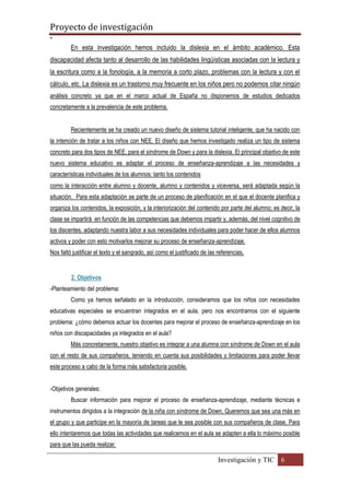 Proyecto de investigación
º
Investigación y TIC 6
En esta investigación hemos incluido la dislexia en el ámbito académico. Esta
discapacidad afecta tanto al desarrollo de las habilidades lingüísticas asociadas con la lectura y
la escritura como a la fonología, a la memoria a corto plazo, problemas con la lectura y con el
cálculo, etc. La dislexia es un trastorno muy frecuente en los niños pero no podemos citar ningún
análisis concreto ya que en el marco actual de España no disponemos de estudios dedicados
concretamente a la prevalencia de este problema.
Recientemente se ha creado un nuevo diseño de sistema tutorial inteligente, que ha nacido con
la intención de tratar a los niños con NEE. El diseño que hemos investigado realiza un tipo de sistema
concreto para dos tipos de NEE, para el síndrome de Down y para la dislexia. El principal objetivo de este
nuevo sistema educativo es adaptar el proceso de enseñanza-aprendizaje a las necesidades y
características individuales de los alumnos: tanto los contenidos
como la interacción entre alumno y docente, alumno y contenidos y viceversa, será adaptada según la
situación. Para esta adaptación se parte de un proceso de planificación en el que el docente planifica y
organiza los contenidos, la exposición, y la interiorización del contenido por parte del alumno; es decir, la
clase se impartirá en función de las competencias que debemos impartir y, además, del nivel cognitivo de
los discentes, adaptando nuestra labor a sus necesidades individuales para poder hacer de ellos alumnos
activos y poder con esto motivarlos mejorar su proceso de enseñanza-aprendizaje.
Nos faltó justificar el texto y el sangrado, así como el justificado de las referencias,
2. Objetivos
-Planteamiento del problema:
Como ya hemos señalado en la introducción, consideramos que los niños con necesidades
educativas especiales se encuentran integrados en el aula, pero nos encontramos con el siguiente
problema: ¿cómo debemos actuar los docentes para mejorar el proceso de enseñanza-aprendizaje en los
niños con discapacidades ya integrados en el aula?
Más concretamente, nuestro objetivo es integrar a una alumna con síndrome de Down en el aula
con el resto de sus compañeros, teniendo en cuenta sus posibilidades y limitaciones para poder llevar
este proceso a cabo de la forma más satisfactoria posible.
-Objetivos generales:
Buscar información para mejorar el proceso de enseñanza-aprendizaje, mediante técnicas e
instrumentos dirigidos a la integración de la niña con síndrome de Down. Queremos que sea una más en
el grupo y que participe en la mayoría de tareas que le sea posible con sus compañeros de clase. Para
ello intentaremos que todas las actividades que realicemos en el aula se adapten a ella lo máximo posible
para que las pueda realizar.
 