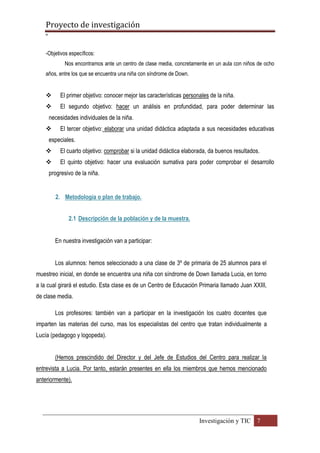Proyecto de investigación
º
Investigación y TIC 7
-Objetivos específicos:
Nos encontramos ante un centro de clase media, concretamente en un aula con niños de ocho
años, entre los que se encuentra una niña con síndrome de Down.
 El primer objetivo: conocer mejor las características personales de la niña.
 El segundo objetivo: hacer un análisis en profundidad, para poder determinar las
necesidades individuales de la niña.
 El tercer objetivo: elaborar una unidad didáctica adaptada a sus necesidades educativas
especiales.
 El cuarto objetivo: comprobar si la unidad didáctica elaborada, da buenos resultados.
 El quinto objetivo: hacer una evaluación sumativa para poder comprobar el desarrollo
progresivo de la niña.
2. Metodología o plan de trabajo.
2.1 Descripción de la población y de la muestra.
En nuestra investigación van a participar:
Los alumnos: hemos seleccionado a una clase de 3º de primaria de 25 alumnos para el
muestreo inicial, en donde se encuentra una niña con síndrome de Down llamada Lucia, en torno
a la cual girará el estudio. Esta clase es de un Centro de Educación Primaria llamado Juan XXIII,
de clase media.
Los profesores: también van a participar en la investigación los cuatro docentes que
imparten las materias del curso, mas los especialistas del centro que tratan individualmente a
Lucía (pedagogo y logopeda).
(Hemos prescindido del Director y del Jefe de Estudios del Centro para realizar la
entrevista a Lucia. Por tanto, estarán presentes en ella los miembros que hemos mencionado
anteriormente).
 