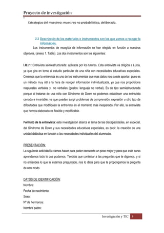 Proyecto de investigación
º
Investigación y TIC 8
Estrategias del muestreo: muestreo no probabilístico, deliberado.
2.2 Descripción de los materiales o instrumentos con los que vamos a recoger la
información.
Los instrumentos de recogida de información se han elegido en función a nuestros
objetivos, (anexo 1. Tabla). Los dos instrumentos son los siguientes:
I.R.I.1: Entrevista semiestructurada: aplicada por los tutores. Esta entrevista va dirigida a Lucía,
ya que gira en torno al estudio particular de una niña con necesidades educativas especiales.
Creemos que la entrevista es uno de los instrumentos que mas datos nos puede aportar, pues es
un método muy útil a la hora de recoger información individualizada, ya que nos proporciona
respuestas verbales y no verbales (gestos: lenguaje no verbal). Es de tipo semiestructurada
porque al tratarse de una niña con Síndrome de Down no podemos establecer una entrevista
cerrada e invariable, ya que pueden surgir problemas de comprensión, expresión u otro tipo de
dificultades que modifiquen la entrevista en el momento más inesperado. Por ello, la entrevista
que hemos elaborado es flexible y modificable.
Formato de la entrevista: esta investigación abarca el tema de las discapacidades, en especial,
del Síndrome de Down y sus necesidades educativas especiales, es decir, la creación de una
unidad didáctica en función a las necesidades individuales del alumnado.
PRESENTACIÓN:
La siguiente actividad la vamos hacer para poder conocerte un poco mejor y para que este curso
aprendamos todo lo que podamos. Tendrás que contestar a las preguntas que te digamos, y si
no entiendes lo que te estamos preguntado, nos lo dirás para que te propongamos la pregunta
de otro modo.
DATOS DE IDENTIFICACIÓN:
Nombre:
Fecha de nacimiento:
Sexo:
Nº de hermanos:
Nombre padre:
 