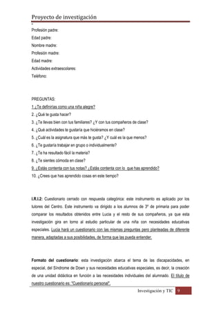 Proyecto de investigación
º
Investigación y TIC 9
Profesión padre:
Edad padre:
Nombre madre:
Profesión madre:
Edad madre:
Actividades extraescolares:
Teléfono:
PREGUNTAS:
1 ¿Te definirías como una niña alegre?
2. ¿Qué te gusta hacer?
3. ¿Te llevas bien con tus familiares? ¿Y con tus compañeros de clase?
4. ¿Qué actividades te gustaría que hiciéramos en clase?
5. ¿Cuál es la asignatura que más te gusta? ¿Y cuál es la que menos?
6. ¿Te gustaría trabajar en grupo o individualmente?
7. ¿Te ha resultado fácil la materia?
8. ¿Te sientes cómoda en clase?
9. ¿Estás contenta con tus notas? ¿Estás contenta con lo que has aprendido?
10. ¿Crees que has aprendido cosas en este tiempo?
I.R.I.2: Cuestionario cerrado con respuesta categórica: este instrumento es aplicado por los
tutores del Centro. Este instrumento va dirigido a los alumnos de 3º de primaria para poder
comparar los resultados obtenidos entre Lucia y el resto de sus compañeros, ya que esta
investigación gira en torno al estudio particular de una niña con necesidades educativas
especiales. Lucia hará un cuestionario con las mismas preguntas pero planteadas de diferente
manera, adaptadas a sus posibilidades, de forma que las pueda entender.
Formato del cuestionario: esta investigación abarca el tema de las discapacidades, en
especial, del Síndrome de Down y sus necesidades educativas especiales, es decir, la creación
de una unidad didáctica en función a las necesidades individuales del alumnado. El título de
nuestro cuestionario es: "Cuestionario personal".
 