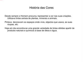 História das Cores Desde sempre o Homem procurou representar a cor nas suas criações. Utilizava tintas extraia de plantas, minerais e animais.  