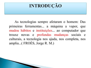 As tecnologias sempre afetaram o homem: Das
primeiras ferramentas... a máquina a vapor, que
mudou hábitos e instituições... ao computador que
trouxe novas e profundas mudanças sociais e
culturais, a tecnologia nos ajuda, nos completa, nos
amplia...( FROÉS, Jorge R. M.)
 
