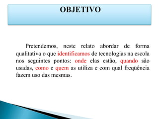 Pretendemos, neste relato abordar de forma
qualitativa o que identificamos de tecnologias na escola
nos seguintes pontos: onde elas estão, quando são
usadas, como e quem as utiliza e com qual freqüência
fazem uso das mesmas.
 