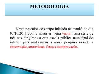 Nesta pesquisa de campo iniciada na manhã do dia
07/10/2011 com a nossa primeira visita numa série de
três nos dirigimos a esta escola pública municipal do
interior para realizarmos a nossa pesquisa usando a
observação, entrevistas, fotos e comprovação.
 