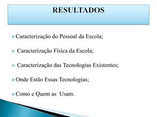  Caracterização   do Pessoal da Escola;

   Caracterização Física da Escola;

   Caracterização das Tecnologias Existentes;

 Onde   Estão Essas Tecnologias;

 Como    e Quem as Usam.
 