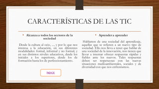 CARACTERÍSTICAS DE LAS TIC
• Alcanzaa todos los sectores de la
sociedad
Desde la cultura al ocio, ..., y por lo que nos
interesa a la educación, en sus diferentes
modalidades: formal, informal y no formal; y
en sus distintos niveles educativos, desde los
iniciales a los superiores, desde los de
formación hasta los de perfeccionamiento.
• Aprendera aprender
Hablamos de una sociedad del aprendizaje,
aquellas que se refieren a un nuevo tipo de
sociedad. Ello nos lleva a tener que hablar de
una sociedad de la innovación, nos tienen que
llevar a intentar ofrecer respuestas rápidas y
fiables ante los nuevos. Tales respuestas
deben ser respetuosas con las nuevas
situaciones medioambientales, sociales y de
diversidad con que nos enfrentamos.
ÍNDICE
 