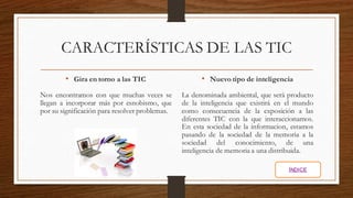 CARACTERÍSTICAS DE LAS TIC
• Gira en torno a las TIC
Nos encontramos con que muchas veces se
llegan a incorporar más por esnobismo, que
por su significación para resolver problemas.
• Nuevo tipo de inteligencia
La denominada ambiental, que será producto
de la inteligencia que existirá en el mundo
como consecuencia de la exposición a las
diferentes TIC con la que interaccionamos.
En esta sociedad de la informacion, estamos
pasando de la sociedad de la memoria a la
sociedad del conocimiento, de una
inteligencia de memoria a una distribuida.
ÍNDICE
 