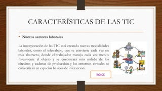 CARACTERÍSTICAS DE LAS TIC
• Nuevos sectores laborales
La incorporación de las TIC está creando nuevas modalidades
laborales, como el teletrabajo, que se convierte cada vez en
más abstracto, donde el trabajador maneja cada vez menos
físicamente el objeto y se encontrará más aislado de los
circuitos y cadenas de producción y los entornos virtuales se
convertirán en espacios básicos de interacción.
ÍNDICE
 