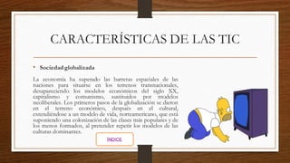 CARACTERÍSTICAS DE LAS TIC
• Sociedad globalizada
La economía ha superado las barreras espaciales de las
naciones para situarse en los terrenos transnacionales,
desapareciendo los modelos económicos del siglo XX,
capitalismo y comunismo, sustituidos por modelos
neoliberales. Los primeros pasos de la globalización se dieron
en el terreno económico, después en el cultural,
extendiéndose a un modelo de vida, norteamericano, que está
suponiendo una colonización de las clases más populares y de
los menos formados, al pretender repetir los modelos de las
culturas dominantes.
ÍNDICE
 