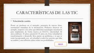 CARACTERÍSTICAS DE LAS TIC
• Velocidad de cambio
Poner un producto en el mercado, presencia de nuevas ideas,
transmisión inmediata de la información. Podemos observar un
ejemplo, respecto a los años que diferentes tecnologías necesitaron
para implantarse de forma masiva en EE.UU.: electricidad: 46
años; teléfono: 35 años; automóvil: 55 años; etc. Esta velocidad de
transformación y desarrollo lleva parejo un problema, y es que se
están incorporando con tal velocidad a todos los sectores que falta
un análisis y una reflexión crítica sobre sus posibilidades.
ÍNDICE
 