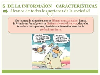 S. DE LA INFORMAÍÓN CARACTERÍSTICAS
Alcance de todos los sectores de la sociedad
Nos interesa la educación, en sus diferentes modalidades: formal,
informal y no formal; y en sus distintos niveles educativos, desde los
iníciales a los superiores, desde los de formación hasta los de
perfeccionamiento.
 