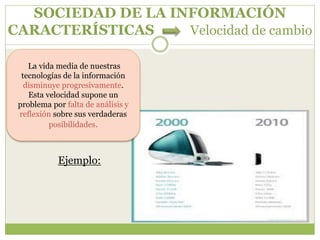 SOCIEDAD DE LA INFORMACIÓN
CARACTERÍSTICAS Velocidad de cambio
Ejemplo:
La vida media de nuestras
tecnologías de la información
disminuye progresivamente.
Esta velocidad supone un
problema por falta de análisis y
reflexión sobre sus verdaderas
posibilidades.
 