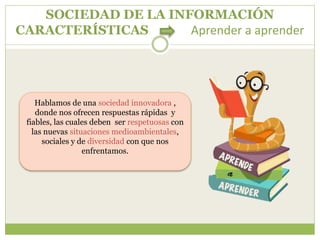 SOCIEDAD DE LA INFORMACIÓN
CARACTERÍSTICAS Aprender a aprender
Hablamos de una sociedad innovadora ,
donde nos ofrecen respuestas rápidas y
fiables, las cuales deben ser respetuosas con
las nuevas situaciones medioambientales,
sociales y de diversidad con que nos
enfrentamos.
 