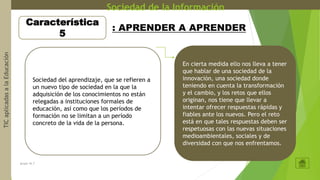 Sociedad de la InformaciónTICaplicadasalaEducación
grupo 16.7
Característica
5
: APRENDER A APRENDER
Sociedad del aprendizaje, que se refieren a
un nuevo tipo de sociedad en la que la
adquisición de los conocimientos no están
relegadas a instituciones formales de
educación, así como que los períodos de
formación no se limitan a un período
concreto de la vida de la persona.
En cierta medida ello nos lleva a tener
que hablar de una sociedad de la
innovación, una sociedad donde
teniendo en cuenta la transformación
y el cambio, y los retos que ellos
originan, nos tiene que llevar a
intentar ofrecer respuestas rápidas y
fiables ante los nuevos. Pero el reto
está en que tales respuestas deben ser
respetuosas con las nuevas situaciones
medioambientales, sociales y de
diversidad con que nos enfrentamos.
 