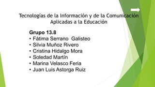 Grupo 13.8
• Fátima Serrano Galisteo
• Silvia Muñoz Rivero
• Cristina Hidalgo Mora
• Soledad Martín
• Marina Velasco Feria
• Juan Luis Astorga Ruiz
Tecnologías de la Información y de la Comunicación
Aplicadas a la Educación
 