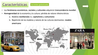 • Los fenómenos económicos, sociales y culturales adquieren transcendencia mundial.
• Homogeneidad de la economía y la cultura: pérdida de valores idiosincráticos
a. Modelos neoliberales vs. capitalismo y comunismo
b. Repetición de los modelos y valores de las culturas dominantes: modelo
americano
Sociedad globalizada
 