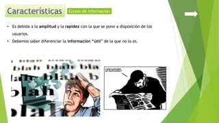 • Es debida a la amplitud y la rapidez con la que se pone a disposición de los
usuarios.
• Debemos saber diferenciar la información “útil” de la que no lo es.
Exceso de información
 