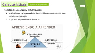 • Sociedad del aprendizaje y de la innovación:
a. La adquisición de los conocimientos no están relegadas a instituciones
formales de educación.
b. La persona no para nunca de formarse.
‘‘Aprender a aprender’’
 