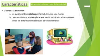 • Alcanza a la educación :
a. en sus diferentes modalidades: formal, informal y no formal.
b. y en sus distintos niveles educativos: desde los iniciales a los superiores,
desde los de formación hasta los de perfeccionamiento.
Alcanza todos los sectores de la sociedad
 