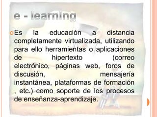 Es la educación a distancia completamente virtualizada, utilizando para ello herramientas o aplicaciones de hipertexto (correo electrónico, páginas web, foros de discusión, mensajería instantánea, plataformas de formación , etc.) como soporte de los procesos de enseñanza-aprendizaje.e - learning