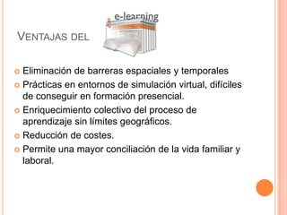 Ventajas del Eliminación de barreras espaciales y temporalesPrácticas en entornos de simulación virtual, difíciles de conseguir en formación presencial.Enriquecimiento colectivo del proceso de aprendizaje sin límites geográficos. Reducción de costes.Permite una mayor conciliación de la vida familiar y laboral. 