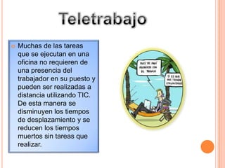 TeletrabajoMuchas de las tareas que se ejecutan en una oficina no requieren de una presencia del trabajador en su puesto y pueden ser realizadas a distancia utilizando TIC. De esta manera se disminuyen los tiempos de desplazamiento y se reducen los tiempos muertos sin tareas que realizar.