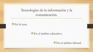 Tecnologías de la información y la
comunicación.
En la casa.
En el ámbito educativo.
En el ámbito laboral.
 