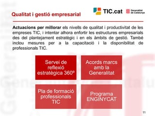 Qualitat i gestió empresarial

Actuacions per millorar els nivells de qualitat i productivitat de les
empreses TIC, i intentar alhora enfortir les estructures empresarials
des del plantejament estratègic i en els àmbits de gestió. També
inclou mesures per a la capacitació i la disponibilitat de
professionals TIC.


                Servei de              Acords marcs
                  reflexió                amb la
             estratègica 360º           Generalitat


             Pla de formació
                                        Programa
              professionals
                                       ENGINYCAT
                   TIC
                                                                     11
 