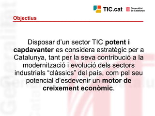 Objectius



    Disposar d’un sector TIC potent i
capdavanter es considera estratègic per a
Catalunya, tant per la seva contribució a la
   modernització i evolució dels sectors
industrials “clàssics” del país, com pel seu
    potencial d’esdevenir un motor de
          creixement econòmic.
 